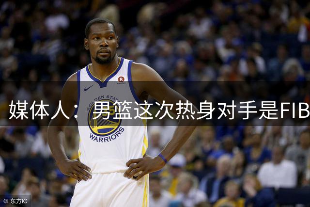 媒体人：男篮这次热身对手是FIBA找来的 商业赛收费也在情理之中