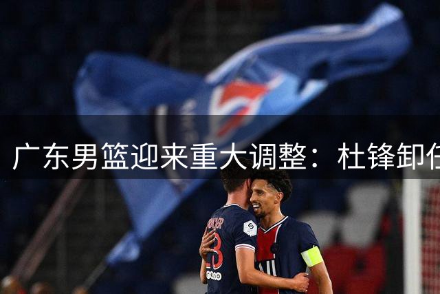 广东男篮迎来重大调整：杜锋卸任，新援加盟，两本土球员转会