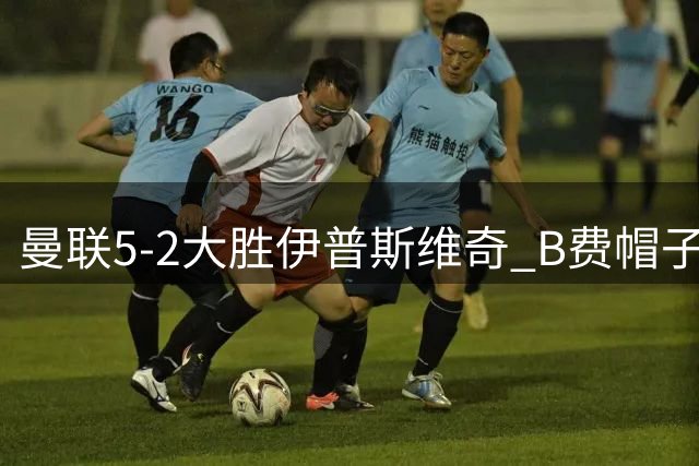 曼联5-2大胜伊普斯维奇 B费帽子戏法引领红魔蜕变