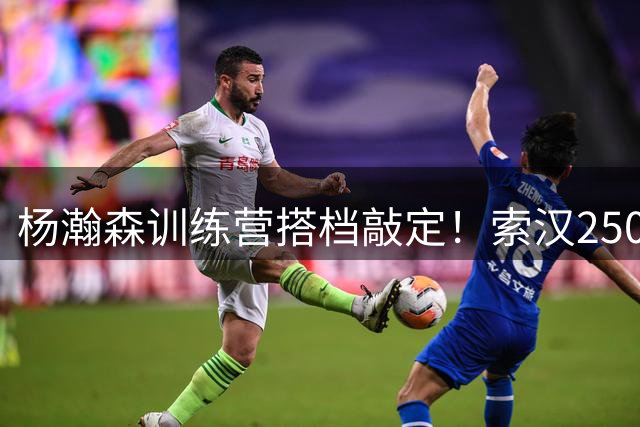 杨瀚森训练营搭档敲定！索汉250万无保障底薪加盟开拓者
