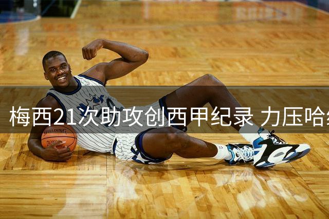 梅西21次助攻创西甲纪录 力压哈维登顶新世纪单赛季助攻王