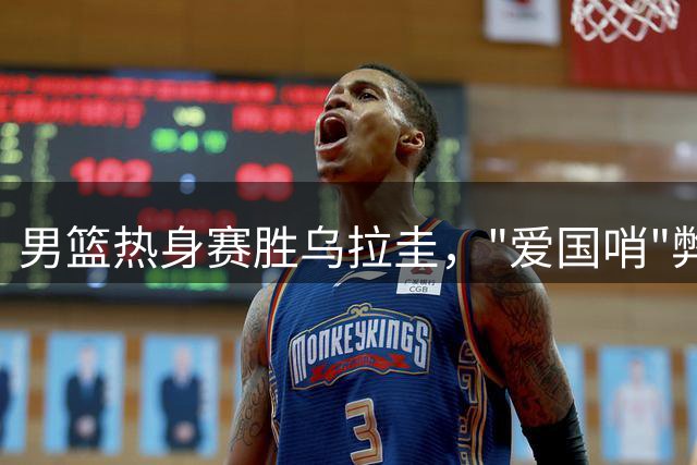 男篮热身赛胜乌拉圭，"爱国哨"弊大于利