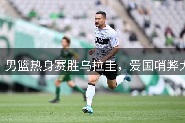 男篮热身赛胜乌拉圭，"爱国哨"弊大于利