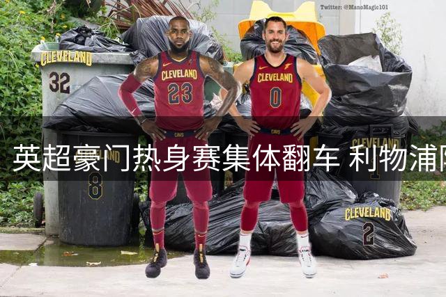 英超豪门热身赛集体翻车 利物浦阿森纳暴露致命短板