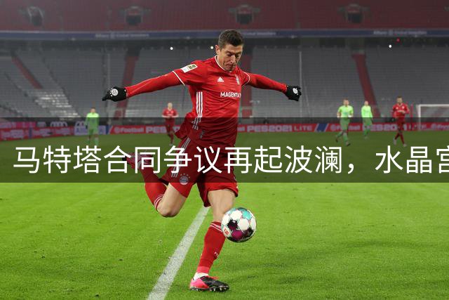 马特塔合同争议再起波澜，水晶宫前锋未来成谜