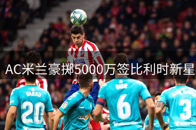 AC米兰豪掷5000万签比利时新星，全能飞翼助阵阿莫林战术